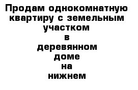 Продам однокомнатную квартиру с земельным участком в деревянном доме на нижнем 